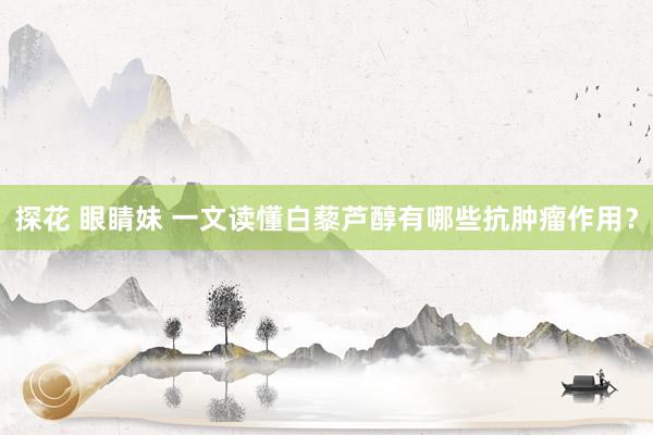 探花 眼睛妹 一文读懂白藜芦醇有哪些抗肿瘤作用？
