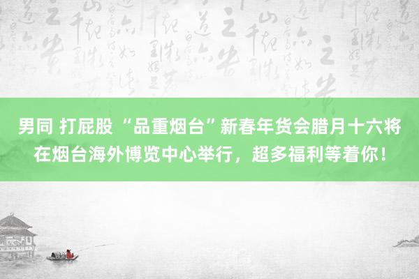 男同 打屁股 “品重烟台”新春年货会腊月十六将在烟台海外博览中心举行，超多福利等着你！