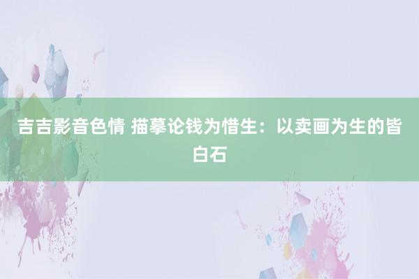 吉吉影音色情 描摹论钱为惜生：以卖画为生的皆白石