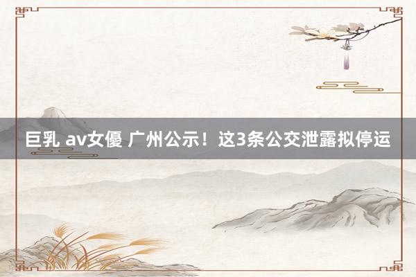 巨乳 av女優 广州公示！这3条公交泄露拟停运