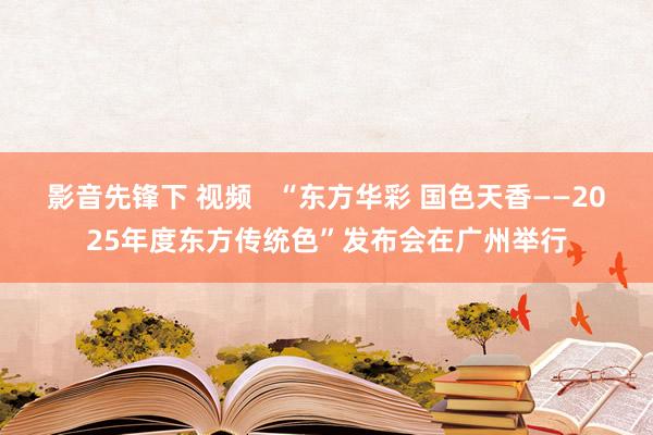 影音先锋下 视频   “东方华彩 国色天香——2025年度东方传统色”发布会在广州举行