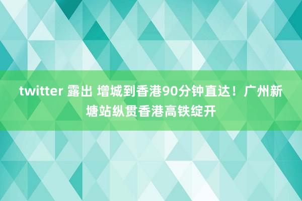 twitter 露出 增城到香港90分钟直达！广州新塘站纵贯香港高铁绽开