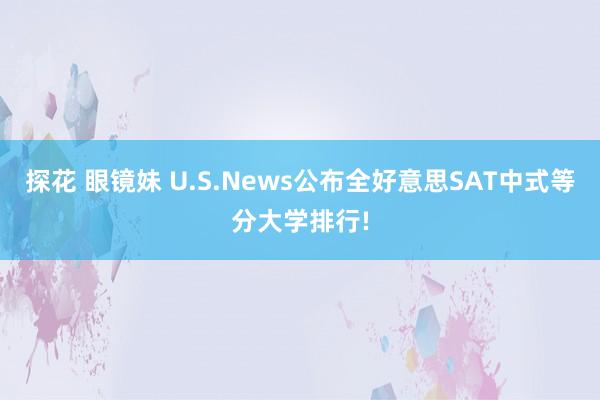 探花 眼镜妹 U.S.News公布全好意思SAT中式等分大学排行!