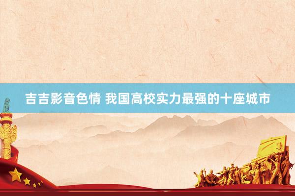 吉吉影音色情 我国高校实力最强的十座城市