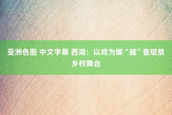 亚洲色图 中文字幕 西湖：以戏为媒“越”音绽放乡村舞台