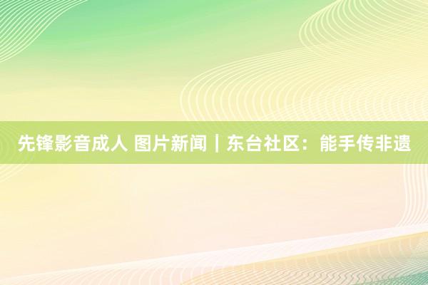 先锋影音成人 图片新闻｜东台社区：能手传非遗