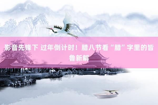 影音先锋下 过年倒计时！腊八节看“腊”字里的皆鲁新解