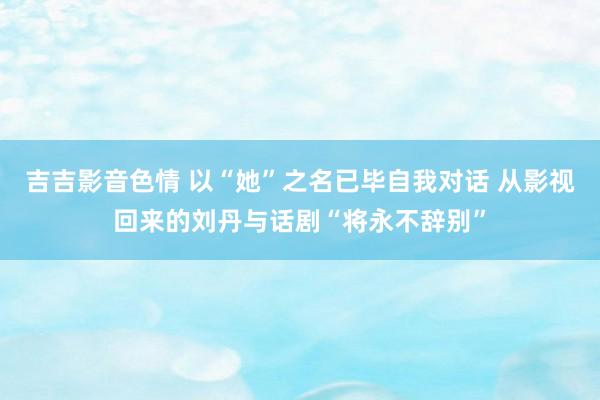 吉吉影音色情 以“她”之名已毕自我对话 从影视回来的刘丹与话剧“将永不辞别”