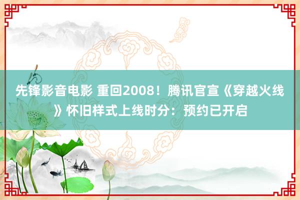 先锋影音电影 重回2008！腾讯官宣《穿越火线》怀旧样式上线时分：预约已开启