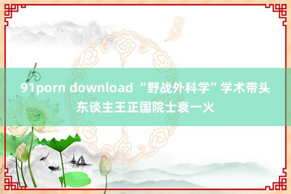 91porn download “野战外科学”学术带头东谈主王正国院士衰一火