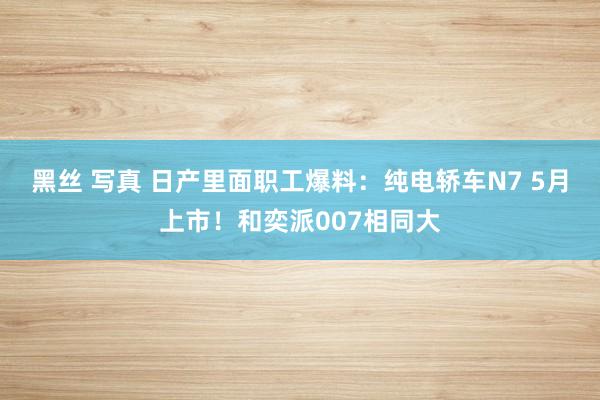 黑丝 写真 日产里面职工爆料：纯电轿车N7 5月上市！和奕派007相同大