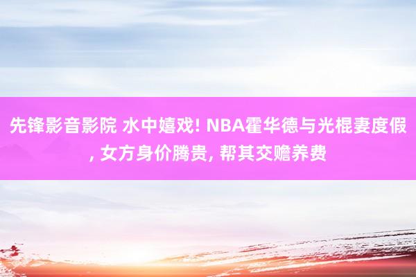 先锋影音影院 水中嬉戏! NBA霍华德与光棍妻度假， 女方身价腾贵， 帮其交赡养费