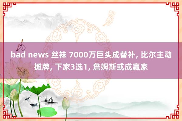 bad news 丝袜 7000万巨头成替补， 比尔主动摊牌， 下家3选1， 詹姆斯或成赢家
