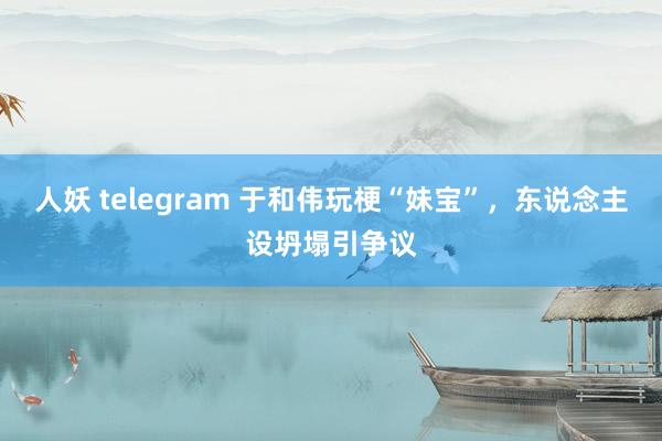 人妖 telegram 于和伟玩梗“妹宝”，东说念主设坍塌引争议