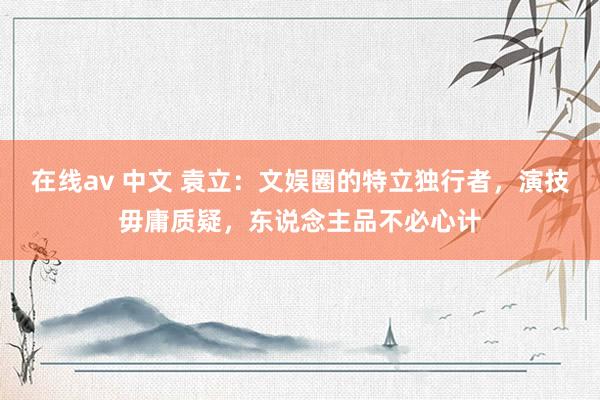 在线av 中文 袁立：文娱圈的特立独行者，演技毋庸质疑，东说念主品不必心计