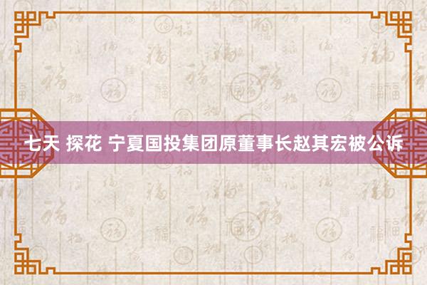 七天 探花 宁夏国投集团原董事长赵其宏被公诉