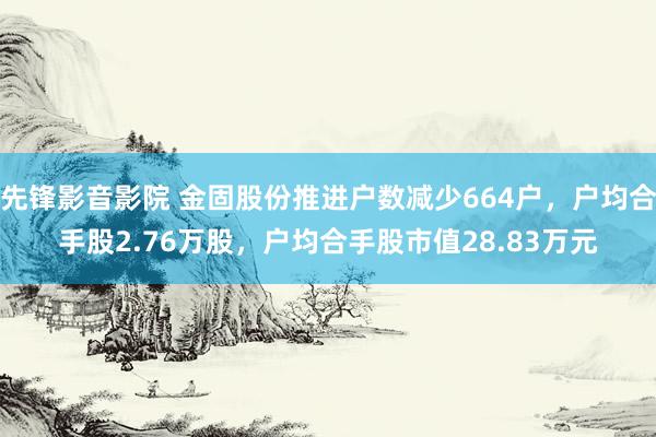 先锋影音影院 金固股份推进户数减少664户，户均合手股2.76万股，户均合手股市值28.83万元