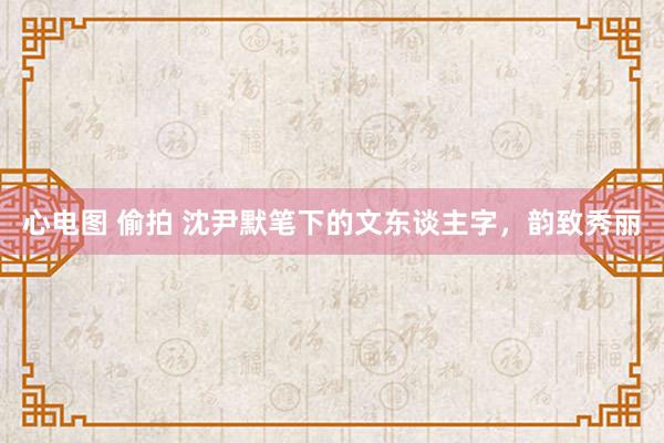 心电图 偷拍 沈尹默笔下的文东谈主字，韵致秀丽