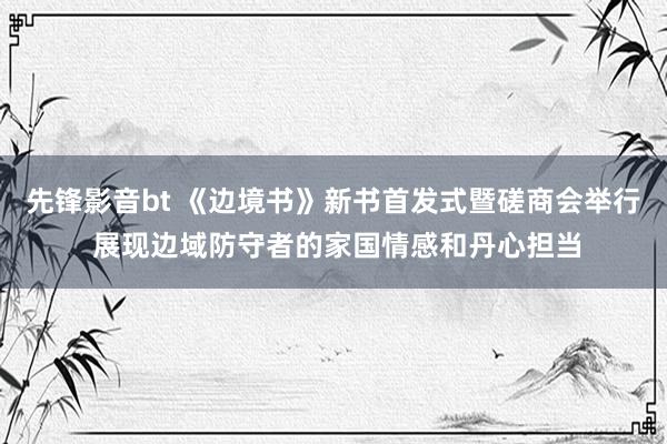 先锋影音bt 《边境书》新书首发式暨磋商会举行 展现边域防守者的家国情感和丹心担当