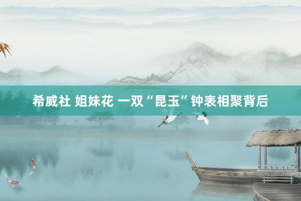 希威社 姐妹花 一双“昆玉”钟表相聚背后