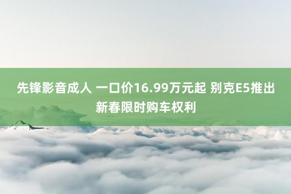 先锋影音成人 一口价16.99万元起 别克E5推出新春限时购车权利