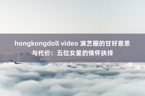 hongkongdoll video 演艺圈的甘好意思与代价：五位女星的情怀抉择