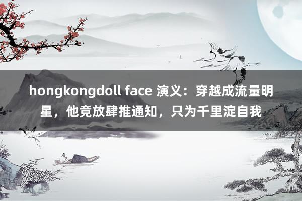 hongkongdoll face 演义：穿越成流量明星，他竟放肆推通知，只为千里淀自我