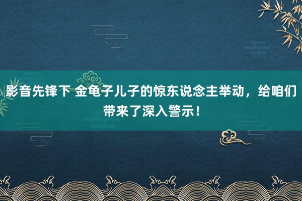 影音先锋下 金龟子儿子的惊东说念主举动，给咱们带来了深入警示！