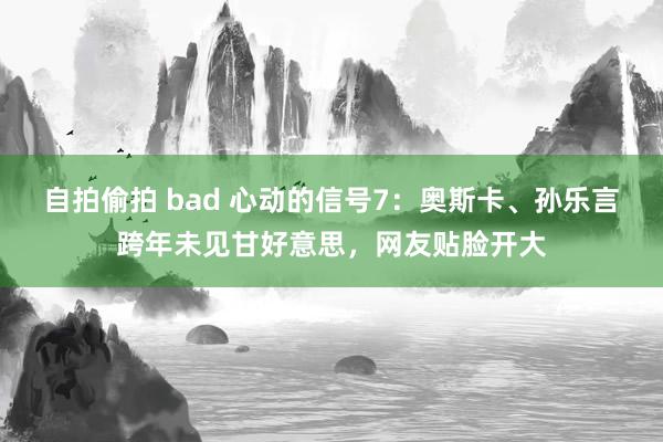 自拍偷拍 bad 心动的信号7：奥斯卡、孙乐言跨年未见甘好意思，网友贴脸开大