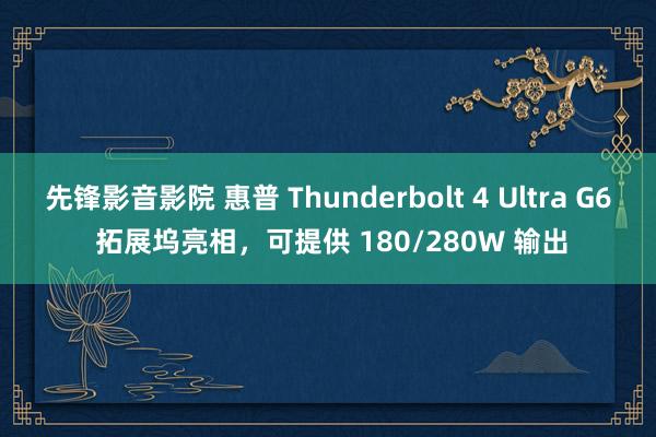 先锋影音影院 惠普 Thunderbolt 4 Ultra G6 拓展坞亮相，可提供 180/280W 输出