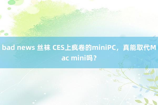bad news 丝袜 CES上疯卷的miniPC，真能取代Mac mini吗？