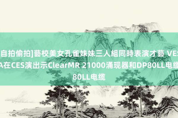 [自拍偷拍]藝校美女孔雀妹妹三人組同時表演才藝 VESA在CES演出示ClearMR 21000涌现器和DP80LL电缆