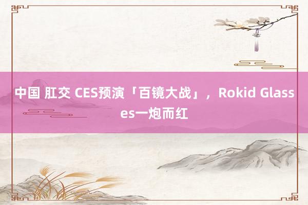 中国 肛交 CES预演「百镜大战」，Rokid Glasses一炮而红