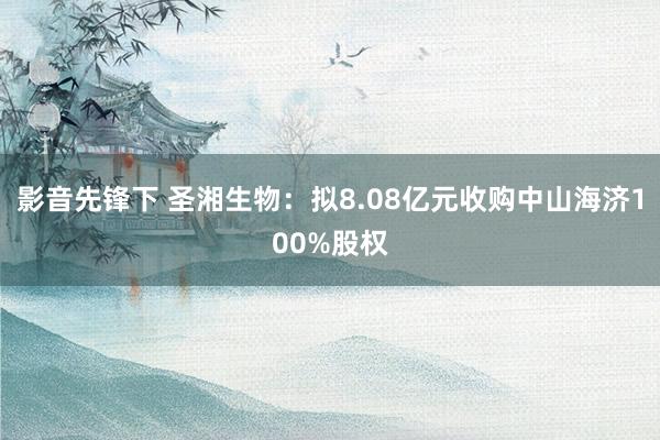 影音先锋下 圣湘生物：拟8.08亿元收购中山海济100%股权