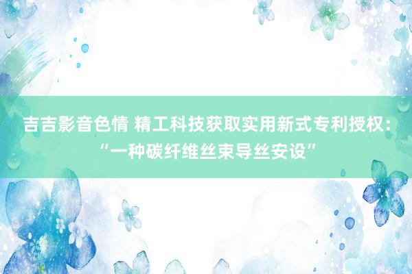 吉吉影音色情 精工科技获取实用新式专利授权：“一种碳纤维丝束导丝安设”