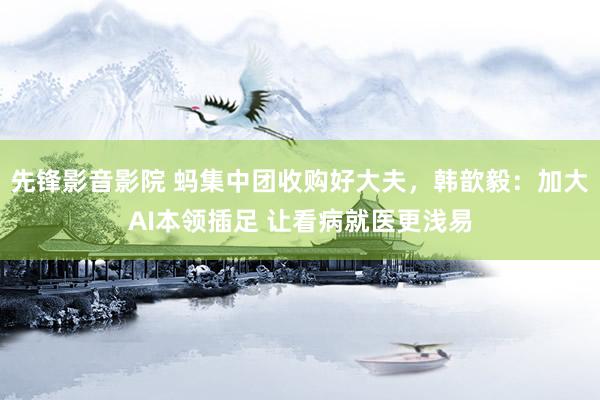 先锋影音影院 蚂集中团收购好大夫，韩歆毅：加大AI本领插足 让看病就医更浅易