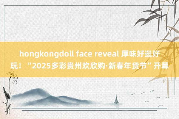 hongkongdoll face reveal 厚味好逛好玩！“2025多彩贵州欢欣购·新春年货节”开幕