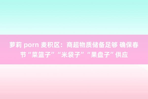 萝莉 porn 麦积区：商超物质储备足够 确保春节“菜篮子”“米袋子”“果盘子”供应
