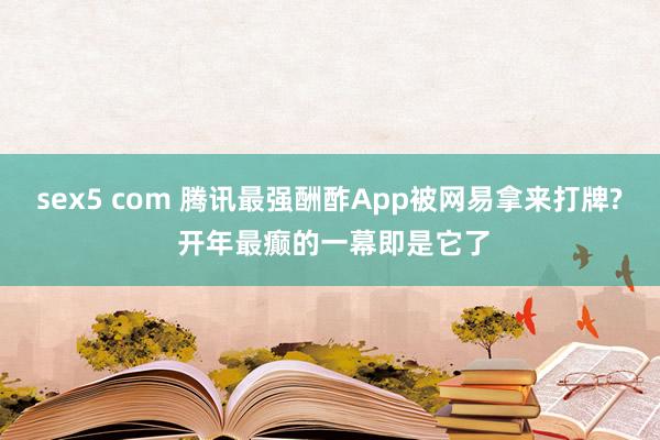 sex5 com 腾讯最强酬酢App被网易拿来打牌? 开年最癫的一幕即是它了
