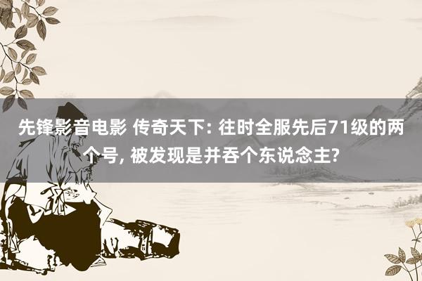 先锋影音电影 传奇天下: 往时全服先后71级的两个号， 被发现是并吞个东说念主?
