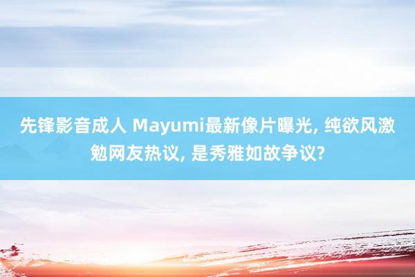 先锋影音成人 Mayumi最新像片曝光， 纯欲风激勉网友热议， 是秀雅如故争议?
