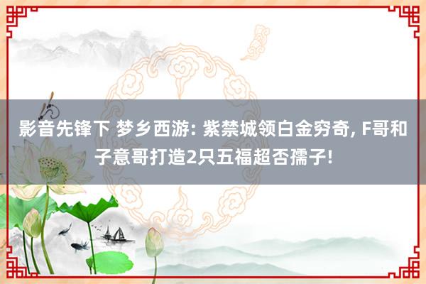 影音先锋下 梦乡西游: 紫禁城领白金穷奇， F哥和子意哥打造2只五福超否孺子!