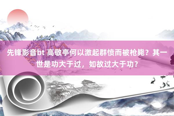 先锋影音bt 高敬亭何以激起群愤而被枪毙？其一世是功大于过，如故过大于功？