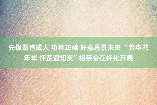 先锋影音成人 功德正酿 好意思景未央 “芳华共年华 怀芷遇知友”相亲会在怀化开展