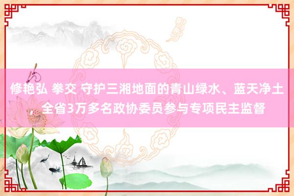 修艳弘 拳交 守护三湘地面的青山绿水、蓝天净土，全省3万多名政协委员参与专项民主监督