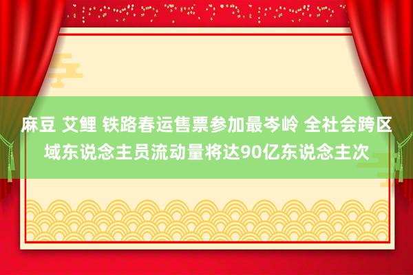 麻豆 艾鲤 铁路春运售票参加最岑岭 全社会跨区域东说念主员流动量将达90亿东说念主次