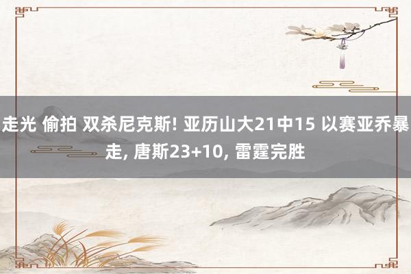 走光 偷拍 双杀尼克斯! 亚历山大21中15 以赛亚乔暴走， 唐斯23+10， 雷霆完胜