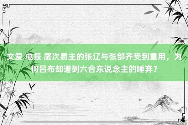 文爱 电报 屡次易主的张辽与张郃齐受到重用，为何吕布却遭到六合东说念主的唾弃？