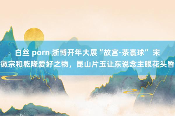 白丝 porn 浙博开年大展“故宫·茶寰球” 宋徽宗和乾隆爱好之物，昆山片玉让东说念主眼花头昏