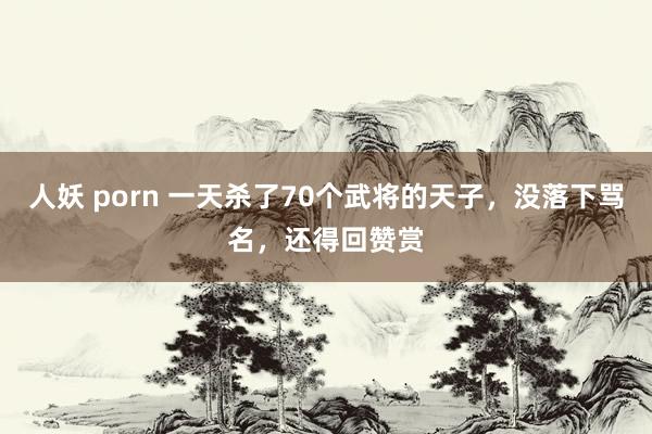 人妖 porn 一天杀了70个武将的天子，没落下骂名，还得回赞赏